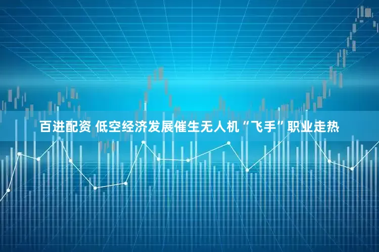 百进配资 低空经济发展催生无人机“飞手”职业走热