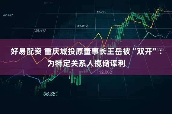 好易配资 重庆城投原董事长王岳被“双开”：为特定关系人揽储谋利