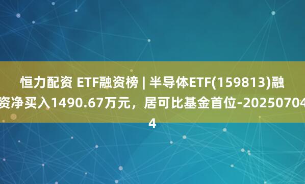 恒力配资 ETF融资榜 | 半导体ETF(159813)融资净买入1490.67万元，居可比基金首位-20250704