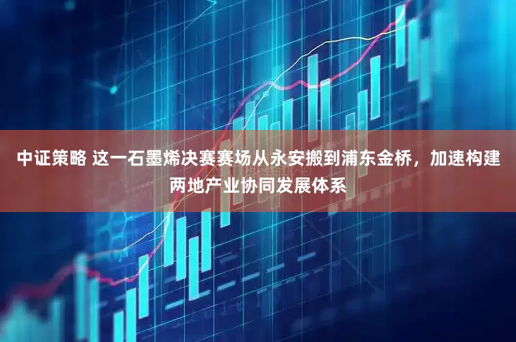 中证策略 这一石墨烯决赛赛场从永安搬到浦东金桥，加速构建两地产业协同发展体系