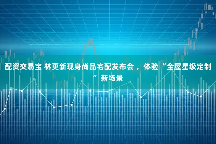 配资交易宝 林更新现身尚品宅配发布会 ，体验 “全屋星级定制” 新场景