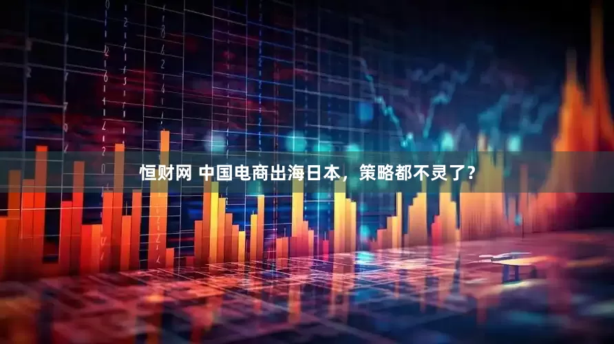 恒财网 中国电商出海日本，策略都不灵了？