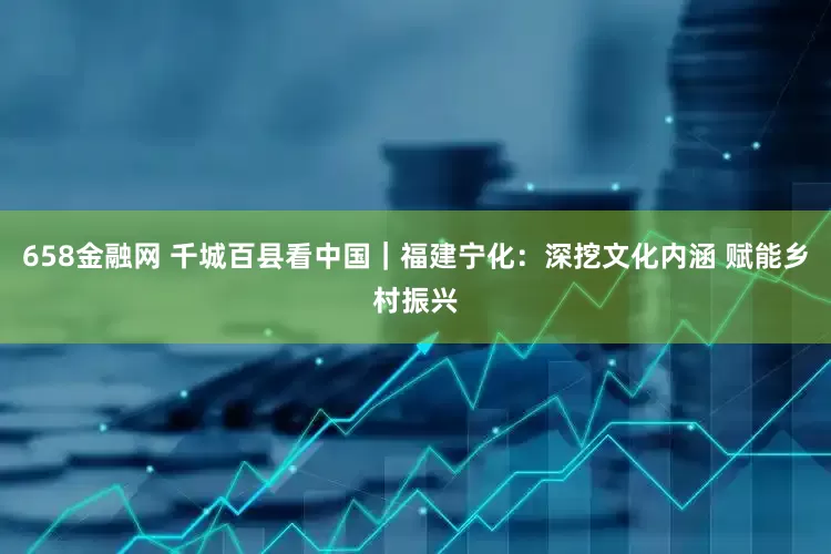 658金融网 千城百县看中国｜福建宁化：深挖文化内涵 赋能乡村振兴
