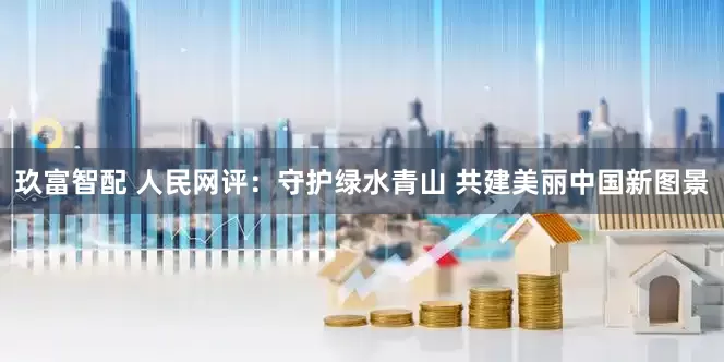 玖富智配 人民网评：守护绿水青山 共建美丽中国新图景